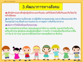 3.พัฒนาการทางสังคม 
พัฒนาการวัยมัธยมต้น 
☻เด็กผู้ชายและเด็กผู้หญิงมักจะแยกกันเล่น แต่กเ็ริ่มสนใจซึ่งกันและกนัโดยไม่ 
กล้าเปิดเผย 
☻สนใจการเล่นรวมเป็นกลุ่ม จะปฏิบัติตามกฎของกลุ่ม และจะเลียนแบบสมาชิก 
ในกลุ่มไม่ว่าจะเป็นด้านการแต่งกาย การพูดจา หรือกิริยาท่าทาง 
☻ต้องการให้เป็นที่ยอมรับของกลุ่ม 
☻การเล่นมักจะผาดโผน ชอบเล่นออกกำาลังกาย แข่งขัน และสนใจเกี่ยวกับ 
เครื่องจักรกล ผู้หญิงจะเล่นตัดเย็บเสื้อผ้า การครัว การเล่นเป็นเรื่องจริงมากขนึ้ 
กว่าวัย 6-12 ขวบ นอกจากนี้ยังสนใจการสะสมสิ่งต่างๆ อีกด้วย 
 