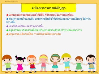 4.พัฒนาการทางสติปัญญา 
พัฒนาการวัยมัธยมต้น 
☻เหตุผลและควบคุมตนเองได้ดีขึ้น รู้จักอดทนในการคบเพื่อน 
☻ช่วงความสนใจนานขนึ้ สามารถปรับตัวให้เข้ากบัสถานการณ์ใหม่ๆ ได้กว้าง 
ขวางขึ้น 
☻เข้าใจสิ่งที่เป็นนามธรรมมากขึ้น 
☻ครูควรให้ทำากิจกรรมที่เป็นไปในทางสร้างสรรค์ ท้าทายจินตนาการ 
☻ปัญหาของเด็กวัยนี้คือ การปรับตัวที่ไม่เหมาะสม 
 