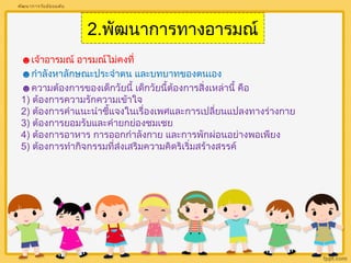 2.พัฒนาการทางอารมณ์ 
พัฒนาการวัยมัธยมต้น 
☻เจ้าอารมณ์ อารมณ์ไม่คงที่ 
☻กำาลังหาลักษณะประจำาตน และบทบาทของตนเอง 
☻ความต้องการของเด็กวัยนี้ เด็กวัยนี้ต้องการสิ่งเหล่านี้ คือ 
1) ต้องการความรักความเข้าใจ 
2) ต้องการคำาแนะนำาชี้แจงในเรื่องเพศและการเปลี่ยนแปลงทางร่างกาย 
3) ต้องการยอมรับและคำายกย่องชมเชย 
4) ต้องการอาหาร การออกกำาลังกาย และการพักผ่อนอย่างพอเพียง 
5) ต้องการทำากิจกรรมที่ส่งเสริมความคิดริเริ่มสร้างสรรค์ 
 