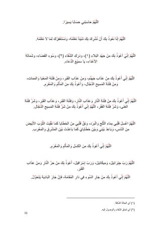 00 
الل ه م حا س ب ني ح سا با ي سي را . 
الل ه م إ نا ن عو ذ ب ك أ ن ن ش ر ك ب ك ش يئ ا ن ع ل م ه، و ن س ت غ ف ر ك ل ما لا ن ع ل م ه . 
الل ه م إ ن ي أ عو ذ ب ك م ن ج ه د ال بلا ء 1(، و د ر ك ( ال ش قا ء 2(، و س ( و ء ال ق ض ا ء ، و ش ما ت ة 
الأ ع دا ء ، يا س م ي ع ال د عا ء . 
الل ه م إ ني أ عو ذ ب ك م ن ع ذا ب ج ه ن م، و م ن ع ذا ب ال ق ب ر، و م ن ف ت ن ة ال م ح يا وال م م ا ت، 
و م ن ف ت ن ة ال م سي ح ال د جا ل، وأ عو ذ ب ك م ن ال مأ ث م وال م غ ر م . 
الل ه م إ ني أ عو ذ ب ك م ن ف ت ن ة ال نا ر و ع ذا ب ال نا ر، و ف ت ن ة ال ق ب ر، و ع ذا ب ال ق ب ر، و ش ر ف ت ن ة 
ال غ نى، و ش ر ف ت ن ة ال ف ق ر، الل ه م إ ني أ عو ذ ب ك م ن ش ر ف ت ن ة ال م سي ح ال د جا ل . 
الل ه م ا غ س ل ق ل بي ب م ا ء ال ث ل ج وا ل ب ر د، و ن ق ق ل ب ي م ن ال خ طا يا ك ما ن ق ي ت ال ث و ب الأ ب ي ض 
م ن ال د ن س، و با ع د ب ي ني وب ي ن خ طا يا ي ك ما با ع د ت ب ي ن ال م ش ر ق وال م غ ر ب . 
الل ه م إ ني أ عو ذ ب ك م ن ال ك س ل وال مأ ث م وال م غ ر م . 
الل ه م ر ب ج ب را ئي ل، و مي كا ئي ل، و ر ب إ س را في ل، أ عو ذ ب ك م ن ح ر ال نا ر و م ن ع ذا ب 
ال ق ب ر . 
الل ه م إ ني أ عو ذ ب ك م ن جا ر ال سو ء في دا ر ال م قا م ة، فإ ن جا ر ال با د ي ة ي ت ح و ل . 
_________________________________________ 
1( أي الحال ة ( ال ش اق ة . 
2( أي ل ( حا ق ال ش قا ء والوصو ل إليه . 
 