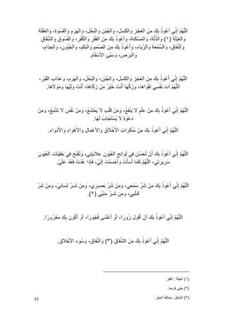 02 
الل ه م إ ني أ عو ذ ب ك م ن ال ع ج ز وال ك س ل، وال ج ب ن وال ب خ ل، وال ه ر م وال ق س و ة، وال غ ف ل ة 
وال ع ي ل ة 1( وال ذل ة، ( وال م س ك ن ة، وأ عو ذ ب ك م ن ال ف ق ر وال ك ف ر، والف سو ق وال ش قا ق 
وال ن فا ق، وال س م ع ة وال ر يا ء، وأ عو ذ ب ك م ن ال ص م م وال ب ك م، وال ج نو ن، وال ج ذا م، 
وال ب ر ص، و س ي ئ الأ س قا م . 
الل ه م إ ني أ عو ذ ب ك م ن ال ع ج ز وال ك س ل، وال ج ب ن، وال ب خ ل، وال ه ر م، و ع ذا ب ال ق ب ر، 
الل ه م آ ت ن ف سي ت ق وا ها، و ز ك ها أ ن ت خ ي ر م ن ز كا ها، أ ن ت و ل ي ها و م ولا ها . 
الل ه م إ ني أ عو ذ ب ك م ن ع ل م لا ي ن ف ع، و م ن ق ل ب لا ي خ ش ع، و م ن ن ف س لا ت ش ب ع، و م ن 
د ع و ة لا ي س ت جا ب ل ها . 
الل ه م إ ن ي أ عو ذ ب ك م ن م ن ك را ت الأ خلا ق والأ ع ما ل والأ ه وا ء والأ د وا ء . 
الل ه م إ ني أ عو ذ ب ك أ ن ت ح س ن في ل وا ئ ح ال ع يو ن علا ن ي تي، و ت ق ب ح في خ ف يا ت ال ع يو ن 
س ري ر تي، الل ه م ك ما أ سأ ت وأ ح س ن ت إ ل ي، فإ ذا ع د ت ف ع د ع ل ي . 
الل ه م إ ني أ عو ذ ب ك م ن ش ر س م عي، و م ن ش ر ب ص ـ ري، و م ن ش ـ ر ل س ا ن ي، و م ن ش ر 
قـ ل بي، ومن شـ ر م ن يي .)2( 
الل ه م إ ني أ عو ذ ب ك أ ن أ ق و ل زو را ، أ و أ غ شى ف جو را ، أ و أ كو ن ب ك م غ رو را . 
الل ه م إ ني أ عو ذ ب ك م ن ال ش قا ق 3( وال ن فا ق، ( و سو ء الأ خلا ق . 
_____________________________________ 
1( ال ع ي ل ة ( : ال ف ق ر . 
2( ي ( ع ن ي ف ر ج ه . 
3( ال ش ( ق ا ق : مخال ف ة الح ق . 
 