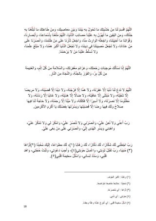 08 
الل ه م ا ق س م ل نا م ن خ ش ي ت ك ما ت حو ل ب ه ب ي ن نا و ب ي ن م عا صي ك ، و م ن طا ع ت ك ما ت بل غ نا ب ه 
ج ن ت ك ، و م ن ال ي قي ن ما ت ه و ن ب ه ع ل ي نا م صا ئ ب ال د ن يا ، الل ه م م ت ع نا بأ س ما ع نا ، وأ ب صا ر نا ، 
وق وا ت نا ما أ ح ي ي ت نا ، وا ج ع ل ه ال وا ر ث م نا ، وا ج ع ل ثأ ر نا ع لى م ن ظ ل م نا ، وا ن ص ر نا ع لى 
م ن عا دا نا ، ولا ت ج ع ل م صي ب ت نا في دي ن نا ، ولا ت ج ع ل ال د ن يا أ ك ب ر ه م نا ، ولا م ب ل غ ع ل م نا ، 
ولا ت سل ط ع ل ي نا م ن لا ي ر ح م نا . 
ال ل ه م إ نا ن سأل ك مو ج با ت ر ح م ت ك، و ع زا ئ م م غ ف ر ت ك، وال سلا م ة م ن ك ل إ ث م، وال غ ني م ة 
م ن ك ل ب ر، وال ف و ز بال ج ن ة، وال ن جا ة م ن ال نا ر . 
ال ل ه م لا ت د ع ل نا ذ ن با إ لا غ ف ر ت ه، ولا ه ما إ لا ف ر ج ت ه، ولا د ي نا إ لا ق ض ي ت ه، ولا م ري ضا 
إ لا ش ف ي ت ه، ولا م ب ت لى إ لا عا ف ي ت ه، ولا ضا لا إ لا ه د ي ت ه، ولا غا ئ با إ لا ر د د ت ه، ولا 
م ظل و ما إ لا ن ص ر ت ه، ولا أ سي ر ا إ لا ف ك ك ت ه، ولا م ي تا إ لا ر ح م ت ه، ولا حا ج ة ل نا في ها 
صلا ح و ل ك في ها ر ضا إ لا ق ض ي ت ها و ي س ر ت ها ب ف ض ل ك يا أ ك ر م الأ ك ر مي ن . 
ر ب أ ع ني ولا ت ع ن ع ل ي، وا ن ص ر ني ولا ت ن ص ر ع ل ي، وا م ك ر لي ولا ت م ك ر ع ل ي، 
وا ه د ني و ي س ر ال ه دى إ ل ي، وا ن ص ر ني ع لى م ن ب غى ع ل ي . 
ر ب ا ج ع ل ني ل ك ش كا را ، ل ك ذ كا را ، ل ك ر ه ا با 1(، ل ك ( مط وا عا ، إ ل ي ك م خ ب تا 2(أ وا ها ( 
3( م ني با ( ، ر ب ت ق ب ل ت و ب تي، وا غ س ل ح و ب تي 4(، وأ ج ب ( د ع و تي، و ث ب ت ح ج تي، وا ه د 
ق ل بي، و س د د ل سا ني، وا سل ل س خي م ة ق ل بي .)5( 
_________________________________________ 
1( ر ها ب ( ا : ك ثي ر ال خ و ف . 
2( م ( خ ب تا : خ ا ش عا خ ا ض عا م ت و ا ض عا . 
3( أ وا ها ( : أي م ت ض ر عا . 
4( ح ( و ب ت ي : أي ذ ن ب ي. 
5( ا س ( ل ل سخيم ة ق ل ب ي : أي أ خ ر ج غ ش ه و غ ل ه وح ق د ه . 
 