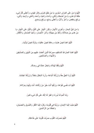 6 
ال ل ه م يا م ن ع لى ال ع ر ش ا س ت وى، يا م ن خ ل ق ف س وى وق د ر ف ه دى، وأ ع طى ك ل شي ء 
خ ل ق ه ث م ه دى، يا م ن أ ض ح ك و أ ب كى، وأ ما ت و أ ح يا، وأ س ع د وأ ش قى، و أ و ج د وأ ب لى، 
و ر ف ع و خ ف ض، وأ ع ز و أ ذ ل، وأ ع طى و م ن ع، و ر ف ع و و ض ع . 
يا م ن ش ق ال ب حا ر، وأ ج رى الأ ن ه ا ر، و ك و ر ال ن ها ر ع لى الل ي ل والل ي ل ع لى ال ن ها ر، يا 
م ن ه دى م ن ضلا ل ة، وأ ن ق ذ م ن ج ها ل ة، و أ نا ر الأ ب صا ر، وأ ح يا ال ض ما ئ ر والأ ف كا ر . 
الل ه م ا ه د نا في م ن ه د ي ت، و عا ف نا في م ن عا ف ي ت، و ت ول نا في م ن ت ول ي ت . 
الل ه م ا ه د نا ال ص را ط ال م س ت قي م، ص را ط ال ذي ن أ ن ع م ت ع لي هم م ن ال ن ب يي ن وال ص دي قي ن 
وال ش ه دا ء وال صا ل حي ن . 
الل ه م و ف ق نا ل ه دا ك وا ج ع ل ع م ل نا في ر ضا ك . 
ال ل ه م أ ر نا ال ح ق ح ق ا وا ر ز ق نا ا ت با ع ه، وأ ر نا ال با ط ل با ط لا وا ر ز ق نا ا ج ت نا ب ه . 
الل ه م آ ت ن ف سي ت ق وا ها، و ز ك ها أ ن ت خ ي ر م ن ز كا ها، أ ن ت و ل ي ها و م ولا ها . 
ر ب نا أ ت م م ل نا نو ر نا و ا غ ف ر ل نا إ ن ك ع لى ك ل شي ء ق دي ر . 
الل ه م ح ب ب إ لي نا الإي ما ن ، و ز ي ن ه في ق ل و ب نا، و ك ر ه إ لي نا ال ك ف ر والف سو ق وال ع ص يا ن، 
وا ج ع ل نا م ن ال را ش دي ن . 
الل ه م م ص ر ف الق ل و ب ص ر ف ق ل و ب نا ع لى طا ع ت ك . 
 