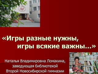 «Игры разные нужны, игры всякие важны…» 
Наталья Владимировна Ломакина, 
заведующая библиотекой 
Второй Новосибирской гимназии  
