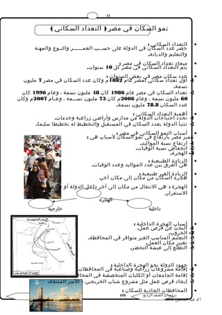 11 
نمو السكان في مصر ( التعداد السكاني ) 
التعداد السكاني : · 
حصر عدد السكان في الدولة على حســب العمـــــر والنـوع والمهنة 
والتعليم والديانة. 
ميعاد تعداد السكان في مصر : · 
يتم التعداد السكاني في مصر كل 10 سنوات. 
عدد سكان مصر في بعض السنوات : · 
-1 أول تعداد سكاني لمصر عام 1882 م وكان عدد السكان في مصر 7 مليون 
نسمة. 
-2 تعداد السكان في مصر عام 1986 كان 48 مليون نسمة ، وعام 1996 كان 
60 مليون نسمة ، وعام 2006 م كان 73 مليون نســمة ، وعـام 2007 م وكان 
عدد السكان 78.8 مليون نسمة. 
أهمية التعداد السكاني : · 
-1 تحدد احتياجات الدولة من مدارس وأراضي زراعية وخدمات. 
-2 تتنبأ الدولة بعدد السكان في المستقبل والتخطيط له تخطيطا سليما. 
أسباب النمو السكاني في مصر : · 
تتميز مصر بارتفاع في نمو السكان لسباب هي : 
-1 ارتفاع نسبة المواليد. 
-2 انخفاض نسبة الوفيات. 
-3 الهجرة. 
الزيادة الطبيعية : · 
هي الفرق بين عدد المواليد وعدد الوفيات. 
الزيادة الغير طبيعية : · 
هجرة السكان من مكان إلى مكان آخر. 
الهجرة : هي النتقال من مكان إلى آخر داخل الدولة أو خارجها بهدف · 
الستقرار. 
الهجرة 
داخلية خارجية 
أسباب الهجرة الداخلية : · 
-1 البحث عن فرص عمل. 
-2 الحروب. 
-3 التعليم المناسب الغير متوافر في المحافظة. 
-4 تغيير مكان العمل. 
-5 التطلع إلى عيشة التحضر. 
جهود الدولة نحو الهجرة الداخلية : · 
-1 إقامة مشروعات زراعية وصناعية في المحافظات. 
-2 إقامة الجامعات أو الكليات المتخصصة في المحافظات. 
-3 إيجاد فرص عمل مثل مشروع شباب الخريجين – السر المنتجة. 
المحافظات الجاذبة للسكان : · 
( دراسات الصف الرابع ( 1 
أ / عبد المحسن محمد 
 