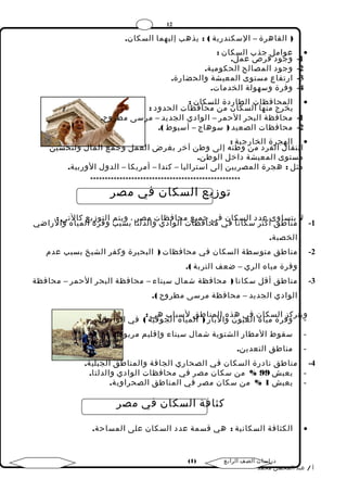 12 
( القاهرة – السكندرية ) : يذهب إليهما السكان. 
عوامل جذب السكان : · 
-1 وجود فرص عمل. 
-2 وجود المصالح الحكومية. 
-3 ارتفاع مستوى المعيشة والحضارة. 
-4 وفرة وسهولة الخدمات. 
المحافظات الطاردة للسكان : · 
يخرج منها السكان من محافظات الحدود : 
-1 محافظة البحر الحمر – الوادي الجديد – مرسى مطروح. 
-2 محافظات الصعيد ( سوهاج – أسيوط ). 
الهجرة الخارجية : · 
انتقال الفرد من وطنه إلى وطن آخر بغرض العمل وجمع المال ولتحسين 
مستوى المعيشة داخل الوطن. 
مثل : هجرة المصريين إلى استراليا – كندا – أمريكا – الدول الوربية. 
*************************************************** 
توزيع السكان في مصر 
1 - ل ي متناسا طوق ىأ كعثدر د ا سلكا سنا ك افن ي فمي حاجفمي ظاع تم احلاوفادظا ي تو املدصلترا ،ب وسيبتمب اولتفورزةي اعل مكياالهت ويا :ل راضي 
الخصبة. 
-2 مناطق متوسطة السكان في محافظات ( البحيرة وكفر الشيخ بسبب عدم 
وفرة مياه الري – ضعف التربة ). 
-3 مناطق أقل سكانا ( محافظة شمال سيناء – محافظة البحر الحمر – محافظة 
الوادي الجديد – محافظة مرسى مطروح ). 
- ويتركوزف ا رلة سمي كااهن ال فعيي وهنذ وه اال لبمانرا (ط ال ق مي لاسه باالبج وهفي ي ة :) في الواحات. 
- سقوط المطار الشتوية شمال سيناء وإقليم مريوط. 
- مناطق التعدين. 
-4 مناطق نادرة السكان في الصحاري الجافة والمناطق الجبلية. 
- يعيش 99 % من سكان مصر في محافظات الوادي والدلتا. 
- يعيش 1 % من سكان مصر في المناطق الصحراوية. 
كثافة السكان في مصر 
الكثافة السكانية : هي قسمة عدد السكان على المساحة. · 
( دراسات الصف الرابع ( 1 
أ / عبد المحسن محمد 
 