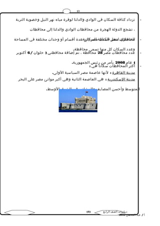 13 
- تزداد كثافة السكان في الوادي والدلتا لوفرة مياه نهر النيل وخصوبة التربة 
، تشجع الدولة الهجرة من محافظات الوادي والدلتا إلى محافظات 
- املحصافحاظرايت لتمنقصرل اقلسكثمافت ة مالصسر كإالني ى ة.ع دة أقسام أو وحدات مختلفة في المساحة 
وعدد السكان كل منها تسمى محافظة. 
- عدد محافظات مصر 28 محافظة ، تم إضافة محافظتي ( حلوان / 6 أكتوبر 
) عام 2008 بأمر من رئيس الجمهورية. 
- أكثر المحافظات سكانا هي : 
مدينة ا لقاهرة : لنها عاصمة مصر السياسية الولى. 
مدينة ا لسكندرية : هي العاصمة الثانية وهي أكبر موانئ مصر على البحر 
المتوسط وأحسن المصايف والمشاتي في الشرق الوسط. 
( دراسات الصف الرابع ( 1 
أ / عبد المحسن محمد 
 