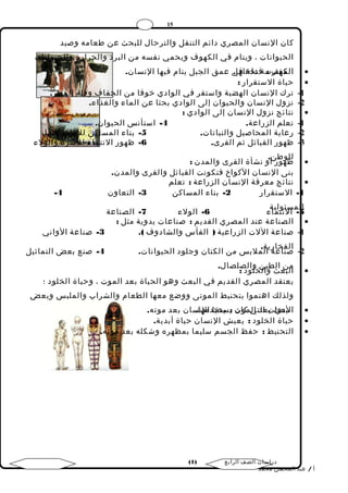 15 
كان النسان المصري دائم التنقل والترحال للبحث عن طعامه وصيد 
الحيوانات ، وينام في الكهوف ويحمي نفسه من البرد والحرارة والحيوانات 
االلمكهفتر ف : س ةف تدا حةخ لفها. ي عمق الجبل ينام فيها النسان. · 
حياة الستقرار : · 
-1 ترك النسان الهضبة واستقر في الوادي خوفا من الجفاف وقلة المطر. 
-2 نزول النسان والحيوان إلى الوادي بحثا عن الماء والغذاء. 
نتائج نزول النسان إلى الوادي : · 
-1 تعلم الزراعة. 4- استأنس الحيوان. 
-2 رعاية المحاصيل والنباتات. 5- بناء المساكن للقامة فيها. 
-3 ظهور القبائل ثم القرى. 6- ظهور النتماء للسرة والولء 
لل ظوهوطر نأ.و نشأة القرى والمدن · : 
بنى النسان الكواخ فتكونت القبائل والقرى والمدن. 
نتائج معرفة النسان الزراعة : تعلم · 
- -1 الستقرار 2- بناء المساكن 3- التعاون 4 
ا 5ل-م اسلئنوتلمياةء 6- الولء 7- الصناعة 
الصناعة عند المصري القديم : صناعات يدوية مثل : · 
-1 صناعة اللت الزراعية ( الفأس والشادوف ). 3- صناعة الواني 
-2 ال صن فاخعاةر يال ة.م لبس من الكتان وجلود الحيوانات. 4- صنع بعض التماثيل 
املبن عال ث طويال ن خل واولد ص:ل صال. · 
يعتقد المصري القديم في البعث وهو الحياة بعد الموت ، وحياة الخلود ؛ 
ولذلك اهتموا بتحنيط الموتى ووضع معها الطعام والشراب والملبس وبعض 
االلبدعوا ث ب ت عالدت ال ي مكواتن :ي ي ستحي خا داملهنا. سان بعد موته. · 
حياة الخلود : يعيش النسان حياة أبدية. · 
التحنيط : حفظ الجسم سليما بمظهره وشكله بعد موته. · 
( دراسات الصف الرابع ( 1 
أ / عبد المحسن محمد 
 