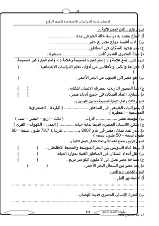 18 
امتحان مادة الدراسات الجتماعية للصف الرابع 
======================================================================== 
ا لسؤال الولل :- أ كمل الجمل التيية :- 
أ) المناخ يقصد به دراسة حالة الجو في مدة ........................................ 
ب) زادت أهمية موقع مصر بع حفر .......................................................... 
ج) يندر وجود السكان في المناطق ............................................................ 
د) حياة المصري القديم كانت .................................................... مستقرة . 
------------------------------------------------------------------------------------------------------------------------ 
أمةام العبارة غير الصحيحة: ( × ) السؤال الثاني :- ضع علمةة ( √ ) أمةام العبارة الصحيحة ولعلمةة 
أ) الخرائط والكتب والطالس من أدوات تعلم الدراسات الجتماعية . ( 
( 
ب) تقع مصر الى الجنوب من البحر الحمر . ( 
( 
ج) تبدأ العصور التاريخية بمعرفة النسان للكتابة . ( ) 
د) يتساوى أعداد السكان فى جميع أنحاء مصر . ( ) 
السؤال الثالث : أختر الجاابة الصحيحة مةما بين القوسين :- 
أ) ينمو النبات الطبيعى فى المناطق .................... ( الباردة – الصحراوية – 
الموسمية – المطيرة ) 
ب) تتوسط مصر .................. قارات ( ثلث  – أربع – خمس – ست ) 
ج) سكن االنسان المصرى قديما بداية حياته ............ ( المدن – الكهوف – القرى ) 
د) يقدر عدد سكان مصر فى عام 2007 بـ ........... تقريبا .( 78.7 مليون نسمة – 60 
مليون نسمة – 50 مليون نسمة ) 
السؤال الرابع : صحح الخطأ الذى تيحته خط فى الجمل التالية :- 
أ) تربط قناة السويس بين البحر المتوسط والمحيط الطلنطى . ( ) 
ب) تقل أعداد السكان فى المناطق الغنية بموارد المياه. ( ) 
ج) مساحة مصر تصل الى 2 مليون كيلو متر مربع . ( ) 
د) يحد مصر من الشمال البحر الحمر . ( ) 
السؤال الخامةس :- بم تيفسر : 
أ) أهمية نهر النيل . 
. .... .... .... .... .... .... .... .... .... .... .... .... .... .... .... .... .... .... .... .... .... .... 
.... .... .... .... .... .... .... .... ... 
ب) هجرة النسان المصري قديما للهضاب . 
. .... .... .... .... .... .... .... .... .... .... .... .... .... .... .... .... .... .... .... .... .... .... 
.... .... .... .... .... .... .... .... ... 
( دراسات الصف الرابع ( 1 
أ / عبد المحسن محمد 
 