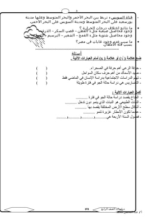 3 
- قناة السويس : تربط بين البحر الحمر والبحر المتوسط وعليها مدينة 
بورسعيد على البحر المتوسط ومدينة السويس على البحر الحمر. 
ما نتائج اختلف درجات الحرارة ؟ · 
وجود محاصيل صيفية مثل : القطن – قصب السكر – الذرة. 
وجود محاصيل شتوية مثل : القمح – الشعير – البرسيم – الفول. 
ما سبب عدم وجود غابات في مصر؟ · 
بسبب قلة المطار. 
-------------------------------------------------------------------- 
أسئلة 
أمةام العبارات التيية . ( х ) ضع علمةة ( √) أو علمةة 
- حرفة الرعي أهم حرفة في الصحراء. ( ) 
- صيد السماك من أهم حرف سكان السواحل ( ) 
- تهتم الدراسات الجتتماعية بدراسة النسان في الماضي فقط ( ) 
- التضاريس هي دراسة حالة الجو في فترة طويلة ( ) 
أكمل العبارات آلتيية : 
- المناخ يقصد دراسة حالة الجو في فترة ........... 
- النبات الطبيعي هو النبات الذي ينمو دون تدخل ........... 
- أشكال سطح الرض المختلفة يقصد بها ........... 
- عندما تكون المطار غزيرة تنمو ........... 
- فصول السنة الربعة هي...........و...........و...........و......... 
( دراسات الصف الرابع ( 1 
أ / عبد المحسن محمد 
 
