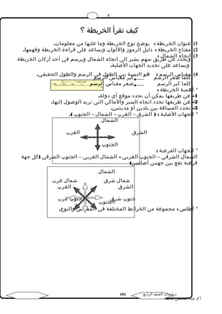5 
كيف تقرأ الخريطة ؟ 
1) عنوان الخريطة : يوضح نوع الخريطة وما عليها من معلومات. 
2) مفتاح الخريطة : دليل الرموز واللوان ويساعد على قراءة الخريطة وفهمها. 
3) اوتيجحاده د العشن ماطلر ي: ق سهم يشير إلى اتجاه الشمال ويرسم في أحد أركان الخريطة 
ويساعد على تحديد الجهات الصلية. 
4) كملقي ماا صس غالر رالسرم س: م هو النسكببةر بي مقني االط س واللر فسيم الرسم والطول الحقيقي. 
كلما كبر الرسم صغر مقياس الرسم 
* أهمية الخريطة : 
-1 عن طريقها يمكن أن نحدد موقع أي دولة. 
-2 عن طريقها نحدد اتجاه السير والماكن التي نريد الوصول إليها. 
-3 تحدد المسافة بين بلدين أو مدينتين. 
* الجهات الصلية : ( الشرق – الغرب – الشمال – الجنوب ). 
الشمال 
الشرق الغرب 
الجنوب 
* الجهات الفرعية : 
الشمال الشرقي – الجنوب الغربي - الشمال الغربي – الجنوب الشرقي (كل جهة 
فرعية تقع بين جهتين أصليتين) 
الشمال 
شمال شرق شمال غرب 
الشرق الغرب 
جنوب شرال ق ج ن و ب جنوب غرب 
* أطلس : مجموعة من الخرائط المختلفة في المقياس والنوع. 
( دراسات الصف الرابع ( 1 
أ / عبد المحسن محمد 
 