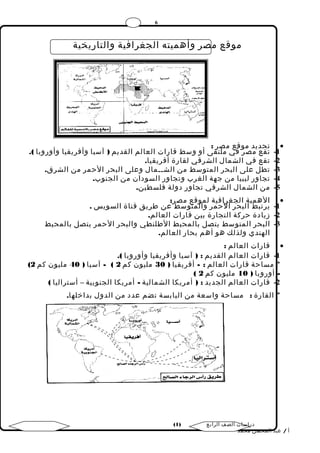 6 
موقع مصر وأهميته الجغرافية والتاريخية 
تحديد موقع مصر : · 
-1 تقع مصر في ملتقى أو وسط قارات العالم القديم ( آسيا وأفريقيا وأوروبا ). 
-2 تقع في الشمال الشرقي لقارة أفريقيا. 
-3 تطل على البحر المتوسط من الشــمال وعلى البحر الحمر من الشرق. 
-4 تجاور ليبيا من جهة الغرب وتجاور السودان من الجنوب. 
-5 من الشمال الشرقي تجاور دولة فلسطين. 
الهمية الجغرافية لموقع مصر: · 
-1 يرتبط البحر الحمر والمتوسط عن طريق قناة السويس . 
-2 زيادة حركة التجارة بين قارات العالم. 
-3 البحر المتوسط يتصل بالمحيط الطلنطي والبحر الحمر يتصل بالمحيط 
الهندي ولذلك هو أهم بحار العالم. 
قارات العالم : · 
-1 قارات العالم القديم : ( آسيا وأفريقيا وأوروبا ). 
( * مساحة قارات العالم : - أفريقيا ( 30 مليون كم 2 ) - آسيا ( 40 مليون كم 2 
( - أوروبا ( 10 مليون كم 2 
-2 قارات العالم الجديد : ( أمريكا الشمالية - أمريكا الجنوبية – أستراليا ) 
* القارة : مساحة واسعة من اليابسة تضم عدد من الدول بداخلها. 
( دراسات الصف الرابع ( 1 
أ / عبد المحسن محمد 
 