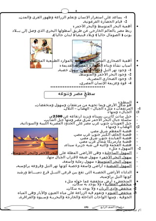 8 
-1 يساعد على استقرار النسان وتعلم الزراعة وظهور القرى والمدن. 
-2 قيام الحضارة الفرعونية. 
أهمية البحر المتوسط والبحر الحمر : · 
ربط مصر بالعالم الخارجي عن طريق أسطولها البحري الذي وصل إلى بــلد 
بونت ( الصومال حاليا ) وبلد فينيقيا ( لبنان حاليا ). 
أهمية الصحاري المصرية : لنها غنية بالموارد الطبيعية المختلفة. · 
أسباب نشأة وبناء الحضارة المصرية القديمة : · 
-1 وجود نهر النيل ودلتاه وتكوين سهول خصبة. 
-2 وجود البحر الحمر والمتوسط. 
-3 وجود الصحاري المصرية. 
-4 قوة وعزيمة النسان المصري. 
******************************* 
سطح مصر وتنوعه 
السطح : · 
هو شكل الرض وبما تحويه من مرتفعات وسهول ومنخفضات. 
-1 المرتفعات : مثل : الجبال – الهضاب – التلل. 
1) الجبال : ومنها : 
- جبل سانت كاترين بسيناء ويزيد ارتفاعه عن 2500 م. 
- سلسلة جبال البحر الحمر شرق مصر ومنها جبل الشايب. 
- جبل العوينات جنوب غرب مصر على الحدود المصرية الليبية والسودانية. 
2) الهضاب : ومنها : 
- هضبة المقطم شرق مصر. 
- هضبة الجلف الكبير جنوب غرب مصر. 
- هضبة العبابدة جنوب شرق مصر. 
- هضبة مارمريكا شمال غرب مصر. 
- هضبة العجمة والتيه في شبه جزيرة سيناء. 
-2 السهول : مثل : 
- ا لسهول ا لساحلية : وهي الراضي المطلة على البحر الحمر والبحر المتوسط. 
- سهول ا لبحر ا لحمر : سهول ضيقة لقتراب الجبال منها. 
- سهول ا لبحر ا لمتوسط : سهول رملية واسعة. 
- ا لسهول ا لفيضية : أراضي واسعة وخصبة كونها نهر النيل وفروعه براوسبه. 
الدلتا : الراضي الخصبـة التي تقع بين فرعي النيــل فرع دميـــاط ورشيد · 
كونها النيل براوسبه. 
المنخفض : أرض منخفضة عما حوله مثل : · 
-1 منخفض ا لقطارة : ول يوجد به سكان. 
-2 منخفض وادي ا لريان : ول يوجد به سكان. 
-3 منخفض ا لفيوم : وتقوم فيه الزراعة على مياه العيون والبار وهي المياه 
الجوفية ، ومنها الواحات الداخلة والخارجة والبحريـة وسـيوة والفرافرة. 
( دراسات الصف الرابع ( 1 
أ / عبد المحسن محمد 
 