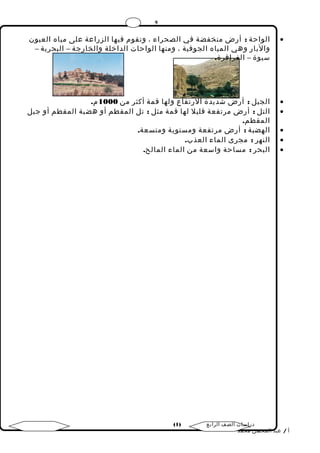 9 
الواحة : أرض منخفضة في الصحراء ، وتقوم فيها الزراعة على مياه العيون · 
والبار وهي المياه الجوفية ، ومنها الواحات الداخلة والخارجة – البحرية – 
سيوة – الفرافرة. 
الجبل : أرض شديدة الرتفاع ولها قمة أكثر من 1000 م. · 
التل : أرض مرتفعة قليل لها قمة مثل : تل المقطم أو هضبة المقطم أو جبل · 
المقطم. 
الهضبة : أرض مرتفعة ومستوية ومتسعة. · 
النهر : مجرى الماء العذب. · 
البحر : مساحة واسعة من الماء المالح. · 
( دراسات الصف الرابع ( 1 
أ / عبد المحسن محمد 
 