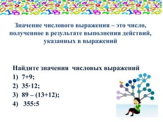 Значение числового выражения – это число, 
полученное в результате выполнения действий, 
указанных в выражений 
Найдите значения числовых выражений 
1) 7+9; 
2) 35·12; 
3) 89 – (13+12); 
4) 355:5 
 