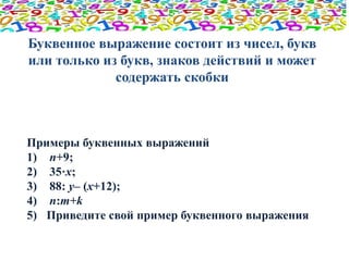 Буквенное выражение состоит из чисел, букв 
или только из букв, знаков действий и может 
содержать скобки 
Примеры буквенных выражений 
1) n+9; 
2) 35·x; 
3) 88: y– (x+12); 
4) n:m+k 
5) Приведите свой пример буквенного выражения 
 