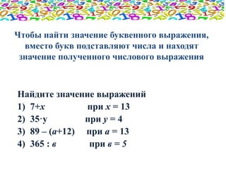 Чтобы найти значение буквенного выражения, 
вместо букв подставляют числа и находят 
значение полученного числового выражения 
Найдите значение выражений 
1) 7+х при х = 13 
2) 35·у при у = 4 
3) 89 – (а+12) при а = 13 
4) 365 : в при в = 5 
 