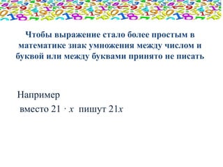 Чтобы выражение стало более простым в 
математике знак умножения между числом и 
буквой или между буквами принято не писать 
Например 
вместо 21 · х пишут 21х 
 