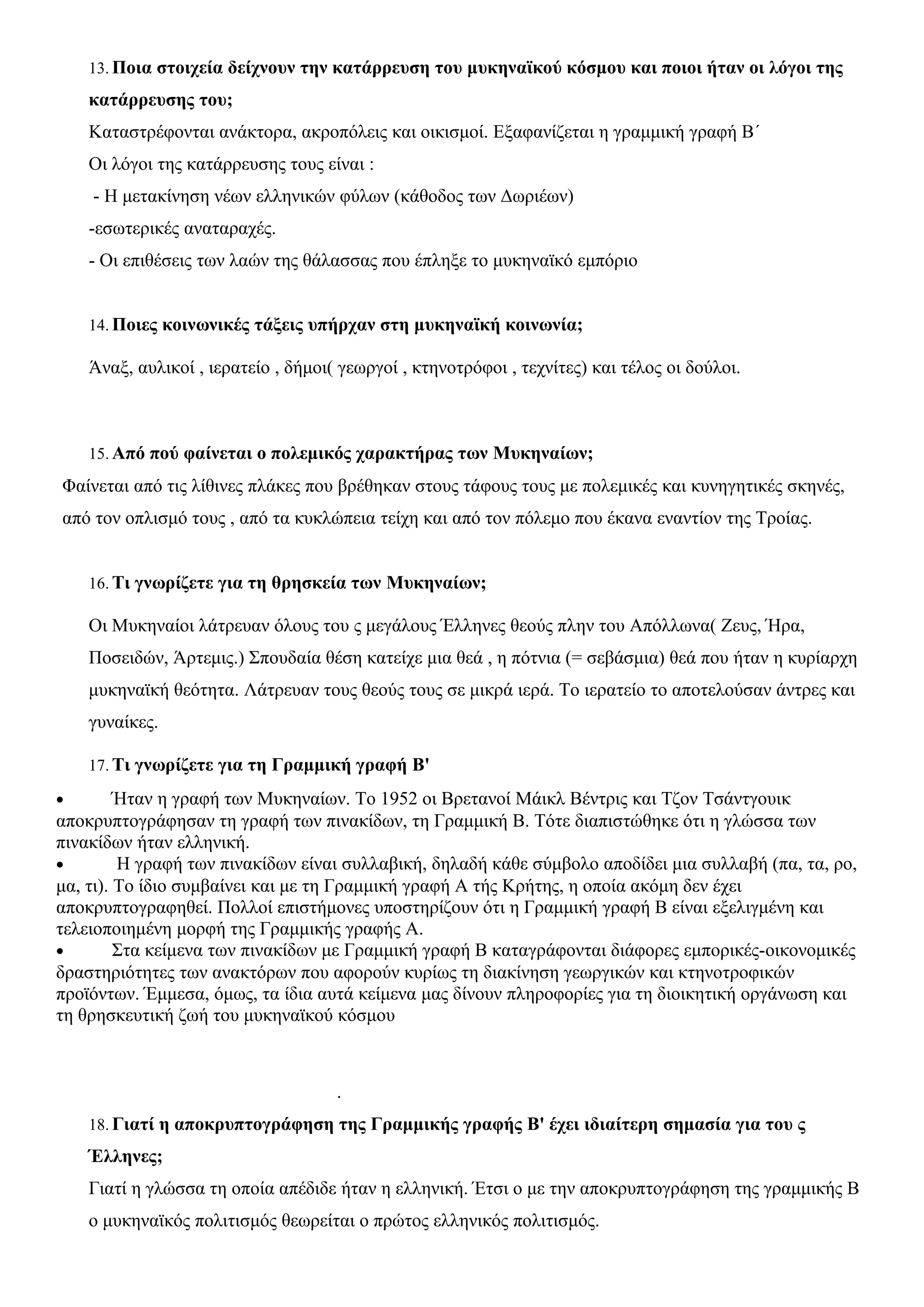 13.Ποια στοιχεία δείχνουν την κατάρρευση του μυκηναϊκού κόσμου και ποιοι ήταν οι λόγοι της 
κατάρρευσης του; 
Καταστρέφονται ανάκτορα, ακροπόλεις και οικισμοί. Εξαφανίζεται η γραμμική γραφή Β΄ 
Οι λόγοι της κατάρρευσης τους είναι : 
- Η μετακίνηση νέων ελληνικών φύλων (κάθοδος των Δωριέων) 
-εσωτερικές αναταραχές. 
- Οι επιθέσεις των λαών της θάλασσας που έπληξε το μυκηναϊκό εμπόριο 
14.Ποιες κοινωνικές τάξεις υπήρχαν στη μυκηναϊκή κοινωνία; 
Άναξ, αυλικοί , ιερατείο , δήμοι( γεωργοί , κτηνοτρόφοι , τεχνίτες) και τέλος οι δούλοι. 
15.Από πού φαίνεται ο πολεμικός χαρακτήρας των Μυκηναίων; 
Φαίνεται από τις λίθινες πλάκες που βρέθηκαν στους τάφους τους με πολεμικές και κυνηγητικές σκηνές, 
από τον οπλισμό τους , από τα κυκλώπεια τείχη και από τον πόλεμο που έκανα εναντίον της Τροίας. 
16. Τι γνωρίζετε για τη θρησκεία των Μυκηναίων; 
Οι Μυκηναίοι λάτρευαν όλους του ς μεγάλους Έλληνες θεούς πλην του Απόλλωνα( Ζευς, Ήρα, 
Ποσειδών, Άρτεμις.) Σπουδαία θέση κατείχε μια θεά , η πότνια (= σεβάσμια) θεά που ήταν η κυρίαρχη 
μυκηναϊκή θεότητα. Λάτρευαν τους θεούς τους σε μικρά ιερά. Το ιερατείο το αποτελούσαν άντρες και 
γυναίκες. 
17. Τι γνωρίζετε για τη Γραμμική γραφή Β' 
· Ήταν η γραφή των Μυκηναίων. Το 1952 οι Βρετανοί Μάικλ Βέντρις και Τζον Τσάντγουικ 
αποκρυπτογράφησαν τη γραφή των πινακίδων, τη Γραμμική Β. Τότε διαπιστώθηκε ότι η γλώσσα των 
πινακίδων ήταν ελληνική. 
· Η γραφή των πινακίδων είναι συλλαβική, δηλαδή κάθε σύμβολο αποδίδει μια συλλαβή (πα, τα, ρο, 
μα, τι). Το ίδιο συμβαίνει και με τη Γραμμική γραφή Α τής Κρήτης, η οποία ακόμη δεν έχει 
αποκρυπτογραφηθεί. Πολλοί επιστήμονες υποστηρίζουν ότι η Γραμμική γραφή Β είναι εξελιγμένη και 
τελειοποιημένη μορφή της Γραμμικής γραφής Α. 
· Στα κείμενα των πινακίδων με Γραμμική γραφή Β καταγράφονται διάφορες εμπορικές-οικονομικές 
δραστηριότητες των ανακτόρων που αφορούν κυρίως τη διακίνηση γεωργικών και κτηνοτροφικών 
προϊόντων. Έμμεσα, όμως, τα ίδια αυτά κείμενα μας δίνουν πληροφορίες για τη διοικητική οργάνωση και 
τη θρησκευτική ζωή του μυκηναϊκού κόσμου 
. 
18.Γιατί η αποκρυπτογράφηση της Γραμμικής γραφής Β' έχει ιδιαίτερη σημασία για του ς 
Έλληνες; 
Γιατί η γλώσσα τη οποία απέδιδε ήταν η ελληνική. Έτσι ο με την αποκρυπτογράφηση της γραμμικής Β 
ο μυκηναϊκός πολιτισμός θεωρείται ο πρώτος ελληνικός πολιτισμός. 
 