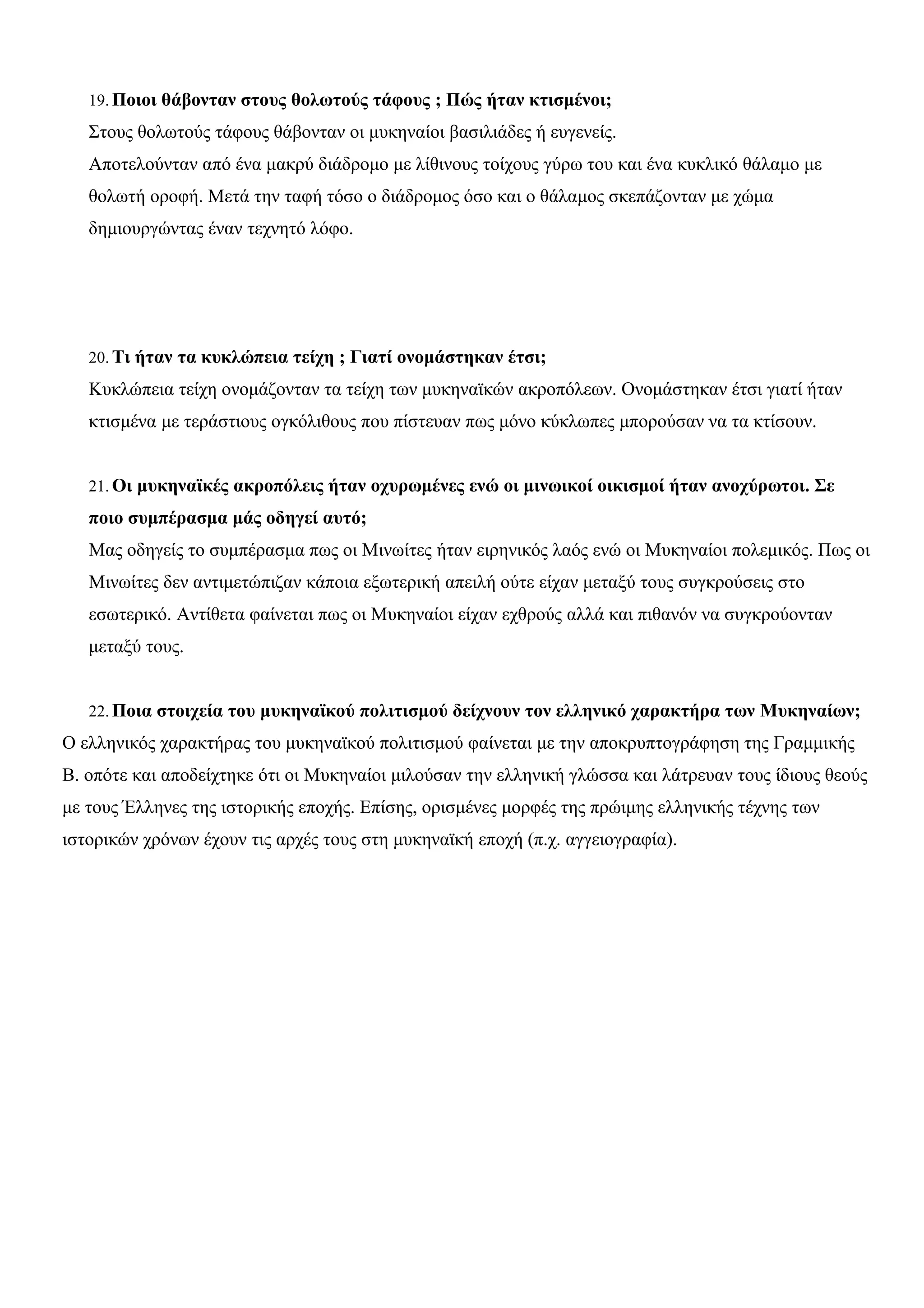 19.Ποιοι θάβονταν στους θολωτούς τάφους ; Πώς ήταν κτισμένοι; 
Στους θολωτούς τάφους θάβονταν οι μυκηναίοι βασιλιάδες ή ευγενείς. 
Αποτελούνταν από ένα μακρύ διάδρομο με λίθινους τοίχους γύρω του και ένα κυκλικό θάλαμο με 
θολωτή οροφή. Μετά την ταφή τόσο ο διάδρομος όσο και ο θάλαμος σκεπάζονταν με χώμα 
δημιουργώντας έναν τεχνητό λόφο. 
20. Τι ήταν τα κυκλώπεια τείχη ; Γιατί ονομάστηκαν έτσι; 
Κυκλώπεια τείχη ονομάζονταν τα τείχη των μυκηναϊκών ακροπόλεων. Ονομάστηκαν έτσι γιατί ήταν 
κτισμένα με τεράστιους ογκόλιθους που πίστευαν πως μόνο κύκλωπες μπορούσαν να τα κτίσουν. 
21.Οι μυκηναϊκές ακροπόλεις ήταν οχυρωμένες ενώ οι μινωικοί οικισμοί ήταν ανοχύρωτοι. Σε 
ποιο συμπέρασμα μάς οδηγεί αυτό; 
Μας οδηγείς το συμπέρασμα πως οι Μινωίτες ήταν ειρηνικός λαός ενώ οι Μυκηναίοι πολεμικός. Πως οι 
Μινωίτες δεν αντιμετώπιζαν κάποια εξωτερική απειλή ούτε είχαν μεταξύ τους συγκρούσεις στο 
εσωτερικό. Αντίθετα φαίνεται πως οι Μυκηναίοι είχαν εχθρούς αλλά και πιθανόν να συγκρούονταν 
μεταξύ τους. 
22.Ποια στοιχεία του μυκηναϊκού πολιτισμού δείχνουν τον ελληνικό χαρακτήρα των Μυκηναίων; 
Ο ελληνικός χαρακτήρας του μυκηναϊκού πολιτισμού φαίνεται με την αποκρυπτογράφηση της Γραμμικής 
Β. οπότε και αποδείχτηκε ότι οι Μυκηναίοι μιλούσαν την ελληνική γλώσσα και λάτρευαν τους ίδιους θεούς 
με τους Έλληνες της ιστορικής εποχής. Επίσης, ορισμένες μορφές της πρώιμης ελληνικής τέχνης των 
ιστορικών χρόνων έχουν τις αρχές τους στη μυκηναϊκή εποχή (π.χ. αγγειογραφία). 
