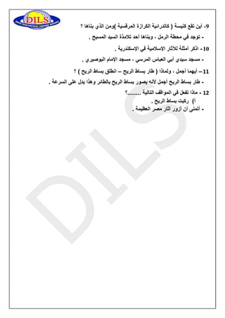 -9 أين تقع كنيسة ) كاتدرائية الكرازة المرقسية (ومن الذي بناها ؟ 
توجد في محطة الرمل ، وبناها أحد تلامذة السيد المسيح . - 
01 اذكر أمثلة للآثار الإسلامية في الإسكندرية . - 
مسجد سيدي أبي العباس المرسي ، مسجد الإمام البوصيري . - 
11 أيهما أجمل ، ولماذا ) طار بساط الريح انطلق بساط الريح ( ؟ – – 
طار بساط الريح أجمل لأنه يصور بساط الريح بالطائر وهذا يدل على السرعة . - 
11 ماذا تفعل في المواقف التالية ........؟ - 
أ( ركبت بساط الريح . 
أتمنى أن أزور آثار مصر العظيمة . - 
 