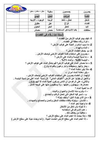 يصرون 
يصممون 
سفينة 
سفن سفائن سفين – - 
الكلمة الم ا ردف المفرد الجمع 
تشغل 
تحتل تأخذ - 
الوجه 
الوجوه الأوجه - 
فضاء 
فراغ 
حق 
حقوق 
لابد 
لامفر 
الحل 
الحلول 
مخلفات 
بقايا الأشياءغير المستخدمة 
مصدر 
مصادر 
)أسئلة كرة زرقاء في الفضاء( 
0 كيف يبدو كوكب الأرض من الفضاء ؟ - 
كرة زرقاء معلقة فى الفضاء . - 
5 ما سبب استمرار الحياة على كوكب الأرض ؟ - 
الماء والهواء . - 
3 بم يصف العلماء الأرض ؟ - 
يصرون على استخدام كلمة الكوكب الأرضى لوصف الأرض . - 
2 ما نسبة اليابسة والماء على الأرض ؟ - 
- . % اليابسة 59 % ، والماء 70 
2 ما مصادر الماء على كوكب الأرض؟ فيم يتمثل الماء على كوكب الأرض ؟ – 
بحار وأنهار ومحيطات وآبار وعيون وقنوات وترع . - 
6 ماذا يثير دهشة الماء ؟ - 
يثير دهشة الماء أمران :- - 
أولهما: أن العلماء يصرون على استخدام الكوكب الأرضى لوصف الأرض ، 
والأحق أن يقولوا عن الأرض "الكوكب المائى" لأن نسبة الماء أعلى من نسبة اليابسة . 
والثانى: على الرغم من أن الناس يدركون أهمية الماء إلا أنهم يلوثون - 
مصادرها ، ويهملون رعايتها ، ولا يستفيدون منها على الوجه الأمثل . 
7 ما أهمية الماء ؟ - 
أ يشرب منه الإنسان والحيوان والنبات . - - 
ب تسير فيه السفن التى تحمل الركاب والبضائع . - 
8 من الذى يلوث النيل ؟ وكيف يلوثه ؟ – 
الإنسان ، ويلوثه بإلقاء مخلفات السفن والمدن والمصانع والمبيدات . - 
9 ما واجبنا نحو الماء ؟ - 
لا نلوثه بأى شكل من الأشكال - 
عدم الإسراف فى استخدامه - 
معاقبة من يخالف ذلك . - 
01 ماذا يحدث إذا انعدم الماء على سطح الأرض ؟ - 
إذا انعدم الماء على سطح الأرض انعدمت الحياة . ) لما وجدت حياة على سطح الأرض ( - 
 