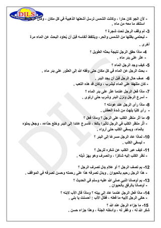 لأن الجو كان حارا ، وكانت الشمس ترسل أشعتها الذهبية في كل مكان ، وكان الرجل قد - 
استنفد ما معه من ماء . 
3 لم وقف الرجل تحت شجرة ؟ - 
ليحتمي بظلها من الشمس والحر، ويلتقط أنفاسه قبل أن يُعاود البحث عن الماء مرة - 
أخرى . 
2 ماذا حقق الرجل نتيجة بحثه الطويل ؟ - 
عثر على بئر ماء . - 
2 كيف وجد الرجل الماء ؟ - 
بحث الرجل عن الماء في كل مكان حتى وفقه الله إلى العثور على بئر ماء . - 
6 صف حال الرجل قبل أن يجد البئر . - 
كان متلهفا على الماء ليشرب ، وكان قد هدّه التعب . - 
7 ماذا فعل الرجل عندما عثر على بئر الماء ؟ - 
أسرع الرجل ونزل البئر وشرب حتى ارتوى . - 
8 ماذا رأى الرجل عند عودته ؟ - 
رأى كلبًا يلهث من شدة العطش . - 
9 ما أثر منظر الكلب على الرجل ؟ وماذا فعل ؟ - 
أثّر منظر الكلب في الرجل تأثيرا بالغا ، فأسرع عائدا إلى البئر وخلع حذاءه ، وجعل يملؤه - 
بالماء، ويسقي الكلب حتى أرواه . 
01 لماذا عاد الرجل مسرعًا إلى البئر ؟ - 
ليسقي الكلب . - 
00 كيف عبر الكلب عن شكره للرجل ؟ - 
نظر الكلب إليه شاكرًا ، وانصرف وهو يهز ذيله . - 
05 بم تصف الرجل ؟ أو علام يدل تصرف الرجل ؟ - 
هذا الرجل رحيم بالحيوان . ويدل تصرفه هذا على رحمته وحسن تصرفه في المواقف . - 
03 بم أوصانا النبي صلى الله عليه وسلم في الحديث ؟ - 
أوصانا بالرفق بالحيوان . - 
02 ماذا فعل الرجل عندما عاد إلى بيته ؟ وماذا قال الأب لابنه ؟ - 
حكى الرجل لأبيه ما فعله ، فقال الأب : أحسنت يا بني . - 
02 ما جزاء الرجل عند الله ؟ - 
شكر الله له ، وغفر له ، وأدخله الجنة ، وهذا جزاء حسن . 
 