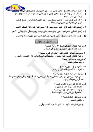 2 )البحر الفياض القدس( : تعبير جميل صور نهر النيل ببحر فياض ليدل على كثرة الماء. – 
6 )الساقي الناس وما غرسوا( : تعبير جميل يصور النيل بإنسان يسقي النبات والإنسان – 
وهذا دليل على أهميته . 
7 )وهو المنوال لما لبسوا( : تعبير جميل يصور نهر النيل بالمنوال الذي ينسج الملابس – 
ليدل على أهمية نهر النيل في الصناعة . 
8 )حبشي اللون كجيرته( : تعبير جميل صور لون طمي النيل بلون أهل الحبشة الأسمر . – 
9 )صبغ الشطين بسمرته( : تعبير جميل صور النيل برسام يلون شاطئ النيل باللون الأسمر – 
01 )لونا كالمسك وكالعنبر( : تعبير جميل صور لون طمي النيل بلون المسك والعنبر . – 
) أسئلة النيل هو الكوثر ( 
-0 بم شبه الشاعر النيل في البيت الأول من النشيد ؟ 
- شبه الشاعر نهر النيل بنهر الكوثر في الجنة . 
5 بم شبه الشاعر شاطئ النيل ؟ وفي أي شيء يشبهه ؟ – 
شبه الشاعر شاطئ النيل بالجنة ، ويشبهها في الجمال والروعة والخضرة والبقاء . - 
3 متى يبدو وجه النيل بديعا ؟ - 
وهو ممتلئ بالماء . - 
2 ما المراد بـ ) ما أبهى الخلد ( ؟ - 
المراد : ما أحسن بقاء النيل ودوامه . - 
2 من أين تأتي مياه النيل ؟ وأين يصب ؟ - 
تأتي مياه نهر النيل من بحيرة تانا في هضبة أثيوبيا في الحبشة ، ويصب في البحر المتوسط - 
عند فرعي دمياط ورشيد . 
6 ما الفوائد التي ذكرها الشاعر للنيل ؟ - 
الفوائد التي ذكرها الشاعر للنيل : - 
* يشرب منه الإنسان ، ويسقي الزرع 
* له أهمية كبيرة في الزراعة والصناعة . 
7 بم صبغ نهر النيل شاطئيه ؟ - 
بالطمي الأسمر . - 
8 من قائل هذه الأبيات ؟ أمير الشعراء أحمد شوقي . - - 
 