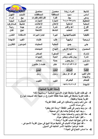 تنشيط 
المراد زيادة 
محصول 
محاصيل 
المحلية 
العالمية 
أساس 
سبب 
المحافظة 
المحافظات 
الشباب 
الكهول 
يسعى 
يجِدّ 
فكرة 
فِكَر/أفكار/فكرات 
بيع 
شراء 
التخطيط 
وضع خطة مدروسة 
الإجازة 
الإجازات 
المجاورة 
البعيدة 
المحلية 
الداخلية 
الإعلان 
الإعلانات 
تنشيط 
كساد/ركود 
أقترح 
أُعِدّ وأُقدّم 
نشرة 
نشرات 
جيدة 
رديئة 
القائم 
المُعتَمِد 
النشاط 
الأنشطة 
نجح 
فشل 
تثقيفية 
تعليمية/تهذيبية 
كبيرة 
كبائر/ كبيرات 
الاستفادة 
التضرر 
ترويحية 
ترفيهية 
طلب 
طلبات 
الغيب 
الشهادة 
جني 
جمع 
المحلية 
المحليات 
المؤمنون 
الكافرون 
المحصول 
ما تنتجه الأرض 
النجاح 
النجاحات 
نشارك 
نُسهم 
الصغيرة 
الصغائر 
نشرة 
بيان يُكتب ويُنشر 
الحياة 
الحيوات 
ستُردُون 
سترجعون 
حملة 
حملات 
الغيب 
كل ما غاب عن إدراكنا 
عالم 
علماء / عالمون 
الكلمة الم ا ردف المفرد الجمع 
عالم الغيب 
والشهادة 
هو الله عز وجل 
رسول 
رسل 
فينبئكم 
فيخبركم 
الغيب 
الغيوب 
الشهادة 
كل ما ندركه ونشهده 
)أسئلة القرية المنتجة( 
0 فيم ظلت القرية منشغلة طوال الأسابيع الماضية ؟ ومانتيجة ذلك؟ - 
ظلت القرية منشغلة في تنفيذ حملة نظافة الشوارع، و نتيجة ذلك أصبحت شوارع - 
القرية جميلة ونظيفة. 
5 متى ذهب ونيس وأصدقاؤه إلى قصر ثقافة القرية؟ - 
في مساء الأمس. - 
3 من وجد ونيس فى قصر الثقافة ؟ وماذا كان يفعل؟ - 
وجد الجد )سالمًا( جالسًا يقرأ في صحيفة . - 
2 ماذا فعل ونيس وأصحابه حينما رأوا الجد؟ - 
ألقوا عليه السلام وتحلقوا حوله. - 
2 ما الذي نجح فيه شباب القرية ؟ ولماذا ؟ - 
لقد نجح هؤلاء الشباب فى تنشيط حركة البيع فى سوق القرية الأسبوعى ، - 
عندما عرضوا ماتنتجه الأسر المنتجه فى السوق. 
6 ما أساس النجاح في الحياة ؟ - 
 