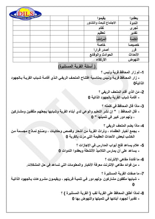 يعقدوا 
يقيموا 
الندوة 
الاجتماع للبحث والتشاور 
تُجرى 
تُقام 
تقدير 
تعظيم 
الكلمة الم ا ردف 
خصيصا 
خاصة 
قرر 
أصدر قرارا 
الأحداث 
الحوادث والوقائع 
النهوض 
الارتقاء 
) أسئلة القرية المستنيرة( 
-0 لم زار المحافظ قرية ونيس ؟ 
زار المحااافظ قريااة وناايس بمناساابة افتتاااح المتحااف الريفااي الااذي أقامااة شااباب القريااة بااالجهود - 
الذاتية 1 
-5 مَن الذي أقام المتحف الريفي ؟ 
- أقامة شباب القرية بالجهود الذاتية 1 
-3 ماذا قال المحافظ في كلمته ؟ 
- قال المحافظ : " إن نشر التعليم والوعي لدي أبناء القرية وشبابها يجعلهام مثقفاين ومشااركين 
، ولهم دور كبير في تنميتها " 1 
-2 ماذا يضم المتحف الريفي ؟ 
- يجمع أخبار العظماء ، وتراث القرية من أشعار وقصص وحكاياات ، وصُانع نمااذج مجسامة مان 
الخشب لبعض الأحداث العظيمة التي مرّت بالقرية 1 
-2 علام يساعد فتح أبواب المدارس في الإجازات ؟ 
- يساعد على أن يمارس التلاميذ الأنشطة ويعقدوا الندوات 1 
-6 ما فائدة مقاهي الإنترنت ؟ 
- من فوائد مقاهي الإنترنت معرفة الأخبار والمعلومات التي تساعد في حل المشكلات. 
-7 ما صفات القرية المستنيرة ؟ 
- شبابها مثقفون مشاركون ،ولهم دور فاي تنمياة قاريتهم ، ويقيماون مشاروعات باالجهود الذاتياة 
1 
-8 لماذا أطلق المحافظ على القرية لقب } القرية المستنيرة { ؟ 
- تقديراً لجهود أبنائها في تنميتها والنهوض بها 1 
 