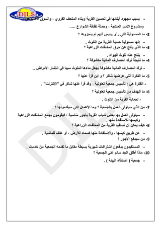 بسبب مجهود أبنائها في تحسين القرية وبناء المتحف القروي ، والسوق الأسبوعي ، - 
ومشروع الأسر المنتجة ، وحملة نظافة الشوارع ..... 
1 ما المسئولية التي رأى ونيس أنهم لم ينجزوها ؟ - 
- إنها مسئولية حماية القرية من التلوث . 
1 ما الذي ينتج عن حرق المخلفات الزراعية ؟ - 
- ينتج عنه تلوث الهواء . 
1 ما نتيجة ترك المصارف المائية مكشوفة ؟ - 
ترك المصارف المائية مكشوفة يجعل ماءها الملوث سببا في انتشار الأمراض .. - 
1 ما الفكرة التي عرضها شاكر ؟ و أين قرأ عنها ؟ - 
الفكرة هي : تأسيس جمعية تعاونية . وقد قرأ عنها شاكر في "الإنترنت" . - 
1 ما الهدف من تأسيس جمعية تعاونية ؟ - 
لحماية القرية من التلوث . - 
1 من الذي سيتولى العمل بالجمعية ؟ وما الأعمال التي سيقدمونها ؟ - 
- سيتولى العمل بها بعض شباب القرية بأجور مناسبة ؛ فيقومون بجمع المخلفات الزراعية 
وكبسها للاستفادة منها . 
1 كيف يمكن أن تستفيد القرية من المخلفات الزراعية ؟ - 
- عن طريق كبسها ، والاستفادة منها كسماد للأرض ، أو علف للماشية . 
9 من سيدفع الأجور ؟ - 
- المستفيدون يدفعون اشتراكات شهرية بسيطة مقابل ما تقدمه الجمعية من خدمات . 
11 ماذا أطلق الجد سالم على الجمعية ؟ - 
- جمعية ) أصدقاء البيئة ( . 
 