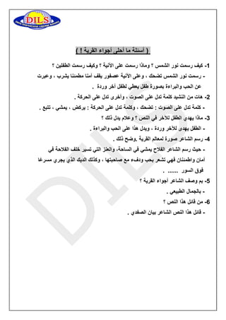 ) أسئلة ما أحلى أجواء القرية ! ( 
0 كيف رسمت نور الشمس ؟ وماذا رسمت على الآنية ؟ وكيف رسمت الطفلين ؟ - 
رسمت نور الشمس تضحك ، وعلى الآنية عصفور يقف آمنا مطمئنا يشرب ، وعبرت - 
عن الحب والبراءة بصورة طفل يعطي لطفل آخر وردة . 
5 هات من النشيد كلمة تدل على الصوت ، وأخرى تدل على الحركة . - 
كلمة تدل على الصوت : تضحك ، وكلمة تدل على الحركة : يركض ، يمشي ، تتبع . - 
3 ماذا يهدي الطفل للآخر في النص ؟ وعلام يدل ذلك ؟ - 
الطفل يهدى للآخر وردة ، ويدل هذا على الحب والبراءة . - 
2 رسم الشاعر صورة لمعالم القرية .وضح ذلك . - 
حيث رسم الشاعر الفلاح يمشي في الساحة، والعنز التي تسير خلف الفلاحة في - 
أمان واطمئنان فهي تشعر بحب ودفء مع صاحبتها ، وكذلك الديك الذي يجري مسرعًا 
فوق السور ...... . 
2 بم وصف الشاعر أجواء القرية ؟ - 
بالجمال الطبيعي . - 
6 من قائل هذا النص ؟ - 
قائل هذا النص الشاعر بيان الصفدي . - 
 