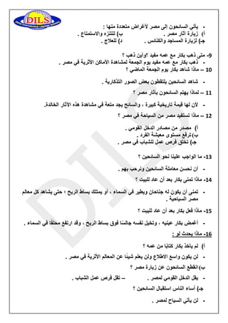 - يأتي السائحون إلى مصر لأغراض متعددة منها : 
أ( زيارة آثار مصر . ب( للتنزه والاستمتاع . 
جـ( لزيارة المساجد والكنائس . د( للعلاج . 
-9 متى ذهب بكار مع عمه مفيد ؟وأين ذهب ؟ 
- ذهب بكار مع عمه مفيد يوم الجمعة لمشاهدة الأماكن الأثرية في مصر . 
11 ماذا شاهد بكار يوم الجمعة الماضي ؟ – 
- شاهد السائحين يلتقطون بعض الصور التذكارية . 
11 لماذا يهتم السائحون بآثار مصر ؟ – 
- لأن لها قيمة تاريخية كبيرة ، والسائح يجد متعة في مشاهدة هذه الآثار الخالدة. 
11 ماذا تستفيد مصر من السياحة في مصر ؟ – 
أ( مصدر من مصادر الدخل القومي . 
ب ( ترفع مستوى معيشة الفرد . 
جـ( تخلق فرص عمل للشباب في مصر . 
11 ما الواجب علينا نحو السائحين ؟ - 
- أن نحسن معاملة السائحين ونرحب بهم . 
11 ماذا تمنى بكار بعد أن عاد للبيت ؟ - 
- تمنى أن يكون له جناحان ويطير في السماء ، أو يمتلك بساط الريح ؛ حتى يشاهد كل معالم 
مصر السياحية . 
11 ماذا فعل بكار بعد أن عاد للبيت ؟ - 
- أغمض بكار عينيه ، وتخيل نفسه جالسًا فوق بساط الريح ، وقد ارتفع محلقًا في السماء . 
11 ماذا يحدث لو : - 
أ( لم يأخذ بكار كتابًا من عمه ؟ 
- لن يكون واسع الاطلاع ولن يعلم شيئًا عن المعالم الأثرية في مصر . 
ب ( انقطع السائحون عن زيارة مصر ؟ 
- يقل الدخل القومي لمصر . تقل فرص عمل الشباب . – 
جـ( أساء الناس استقبال السائحين ؟ 
- لن يأتي السياح لمصر . 
 