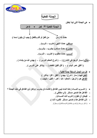 الجملة الفعلية 
 هي الجملة التي تبدأ بفعل. 
الجملة الفعلية = فعل + فاعل 
حدث له زمن من فعل أو قام بالفعل ) يجب أن يكون اس م ا ( 
مـــا ض : حدث انتهى ) ضرب شرب( . – 
مضارع: حدث مستمر) يضرب يشرب( . – 
أمــــــر: حدث مطلوب ) اضرب اشرب( . – 
مثال) ســار الرجل في الشارع ( ) شرح المعلم الدرس ( ) يهدي الله من يشاء ( . - - - 
) أغلق عمر الباب ( ) أكل الفيل الطعام ( )يذاكر عل ى الدرس ( . - - 
 كل من الجمل السابقة جملة فعلية : 
الفعل فيها ) سار / شرح / يهدي / أغلق / أكل / يذاكر ( 
الفاعل هو ) الرجل / المعلم / الله / عمر / الفيل / شهاب ( 
 ) اشـــرب المـــاء ( هنا الماء ليس الفاعل ) فالماء لن يشرب ( ولكن أين الفاعل في هذه الجملة ؟ 
- الفاعل هنا ضمير مستتر )أي مختفي ( . 
- فيمكن أن نقول ) اشرب أنت المــــاء( . 
- إذن الفاعل هنا ) ضمير مستتر تقديره أنت (. 
- ) ذاكر دروسك ( ) قم من مكانك( ) أقم صلاتك( ) نم مبك ر ا( . 
 