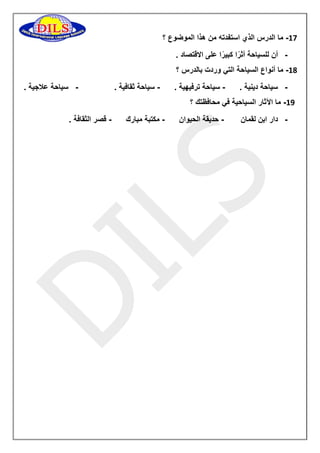 11 ما الدرس الذي استفدته من هذا الموضوع ؟ - 
- أن للسياحة أثرًا كبيرًا على الاقتصاد . 
11 ما أنواع السياحة التي وردت بالدرس ؟ - 
- سياحة دينية . سياحة ترفيهية . سياحة ثقافية . سياحة علاجية . - - - 
19 ما الآثار السياحية في محافظتك ؟ - 
- دار ابن لقمان حديقة الحيوان مكتبة مبارك قصر الثقافة . - - - 
 