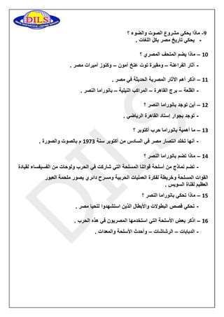 -9 ماذا يحكي مشروع الصوت والضوء ؟ 
- يحكي تاريخ مصر بكل اللغات . 
11 ماذا يضم المتحف المصري ؟ – 
- آثار الفراعنة ومقبرة توت عنخ آمون وكنوز أميرات مصر . – – 
11 اذكر أهم الآثار المصرية الحديثة في مصر . – 
- القلعة برج القاهرة المراكب النيلية بانوراما النصر . – – – 
11 أين توجد بانوراما النصر ؟ – 
- توجد بجوار إستاد القاهرة الرياضي . 
11 ما أهمية بانوراما حرب أكتوبر ؟ – 
- أنها تخلد انتصار مصر في السادس من أكتوبر سنة 1911 م بالصوت والصورة . 
11 ماذا تضم بانوراما النصر ؟ – 
- تضم نماذج من أسلحة قواتنا المسلحة التي شاركت في الحرب ولوحات من الفسيفساء لقيادة 
القوات المسلحة وخريطة لفكرة العمليات الحربية ومسرح دائري يصور ملحمة العبور 
العظيم لقناة السويس . 
11 ماذا تحكي بانوراما النصر ؟ – 
- تحكي قصص البطولات والأبطال الذين استشهدوا لتحيا مصر . 
11 اذكر بعض الأسلحة التي استخدمها المصريون في هذه الحرب . – 
- الدبابات الرشاشات وأحدث الأسلحة والمعدات . – – 
 