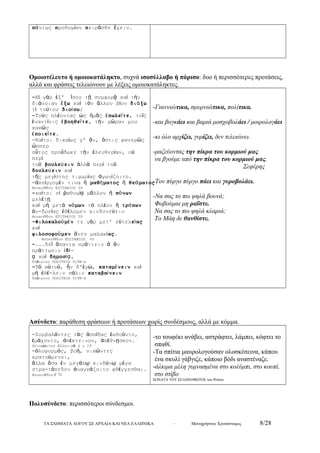 πάντως προθυμίαν πειρᾶσθε ἔχειν. 
Ομοιοτέλευτο ή ομοιοκατάληκτο, συχνά ισοσύλλαβο ή πάρισο: δυο ή περισσότερες προτάσεις, 
αλλά και φράσεις τελειώνουν με λέξεις ομοιοκατάληκτες. 
-Εἰ γάρ ἐξ' ἴσου τῇ συμφορᾷ καί τήν 
διάνοιαν ἕξω καί τόν ἄλλον βίον διάξω 
τί τούτου διοίσω; 
-Τούς πλέοντας ὡς ἡμᾶς ἐπωλεῖτε, τοῖς 
ἐναντίοις ἐβοηθεῖτε, τήν χῶραν μου 
κακῶς 
ἐποιεῖτε. 
-Καίτοι δικαίως γ' ἄν, ὅστις φανερῶς 
σπερ ὥο 
ὗτος προὔδωκε τήν ἐλευθερίαν, οὐ 
περί 
τοῦ βουλεύειν ἀλλά περί τοῦ 
δουλεύειν καί 
τῆς μεγίστης τιμωρίας ἀγωνίζοιτο. 
-ἀπείργομέν τινα ἤ μαθήματος ἤ θεάματος 
Θουκυδίδου ΕΠΙΤΑΦΙΟΣ 39 
-καίτοι εἰ ῥαθυμίᾳ μᾶλλον ἤ πόνων 
μελέτῃ 
καί μή μετά νόμων τό πλέον ἤ τρόπων 
ἀν-δρείας ἐθέλομεν κινδυνεύειν 
Θουκυδίδου ΕΠΙΤΑΦΙΟΣ 39 
-Φιλοκαλοῦμέν τε γάρ μετ' εὐτελείας 
κα ί 
φιλοσοφοῦμεν ἄνευ μαλακίας. 
Θουκυδίδου ΕΠΙΤΑΦΙΟΣ 40 
-...δεῖ ἅπαντα πράττειν ἅ ἄν 
πράττωσιν ἰδί- 
ᾳ κα ί δημοσίᾳ, 
Πλάτωνος ΠΟΛΙΤΕΙΑ 519Β-Δ 
-Τό αὐτοῦ, ἦν δ'ἐγώ, καταμένειν καί 
μή ἐθέ-λειν πάλιν καταβαίνειν 
Πλάτωνος ΠΟΛΙΤΕΙΑ 519Β-Δ 
-Γιαννιώτικα, σμυρνιώτικα, πολίτικα. 
-και βογκάει και βαριά μοσχοβολάει / μοιρολογάει 
-κι όλο αρχίζει, γυρίζει, δεν τελειώνει. 
-μαζεύοντας την πίκρα του κορμιού μας 
να βγούμε από την πίκρα του κορμιού μας. 
Σεφέρης 
-Τον πύργο πύργο πάει και γυροβολάει. 
-Να σας το πω ψηλά βουνά; 
Φοβούμαι μη ραΐστε. 
Να σας το πω ψηλά κλαριά; 
Το Μάη δε θανθίστε. 
Ασύνδετο: παράθεση φράσεων ή προτάσεων χωρίς συνδέσμους, αλλά με κόμμα. 
-Συμβαλόντες τάς ἀσπίδας ἐωθοῦντο, 
ἐμάχοντο, ἀπέκτεινον, ἀπέθνῃσκον. 
Ξενοφώντος Ελληνικά Δ γ 19 
-ὀλοφυρμός, βοή, νικῶντες 
κρατούμενοι, 
ἄλλα ὅσα ἐν μεγάλῳ κινδύνῳ μέγα 
στρα-τόπεδον ἀναγκάζοιτο φθέγγεσθαι. 
Θουκυδίδου Ζ 71 
-το τουφέκι ανάβει, αστράφτει, λάμπει, κόφτει το 
σπαθί. 
-Τα σπίτια μαυρολογούσαν ολοσκότεινα, κάπου 
ένα σκυλί γάβγιζε, κάποιο βόδι αναστέναζε. 
-άλκιμα μέλη γυμνασμένα στο κολύμπι, στο κουπί, 
στο στίβο 
ΣΟΝΑΤΑ ΤΟΥ ΣΕΛΗΝΟΦΩΤΟΣ του Ρίτσου 
Πολυσύνδετο: περισσότεροι σύνδεσμοι. 
ΤΑ ΣΧΗΜΑΤΑ ΛΟΓΟΥ ΣΕ ΑΡΧΑΙΑ ΚΑΙ ΝΕΑ ΕΛΛΗΝΙΚΑ – Μονοχρήστου Χρυσόστομος 8/28 
 