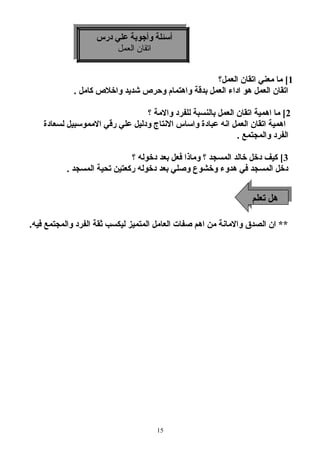 أسئلة وأجوبة علي درس 
أسئلة وأجوبة علي درس 
اتقان العمل 
اتقان العمل 
1] ما معني اتقان العمل؟ 
اتقان العمل هو اداء العمل بدقة واهتمام  وحرص شديد واخلص كامل . 
2] ما اهمية اتقان العمل بالنسبة للفرد والمة ؟ 
اهمية اتقان العمل انه عبادة واساس النتاج ودليل علي رقي المموسبيل لسعادة 
الفرد والمجتمع . 
3] كيف دخل خالد المسجد ؟ وماذا فعل بعد دخوله ؟ 
دخل المسجد في هدوء وخشوع وصلي بعد دخوله ركعتين تحية المسجد . 
** ان الصدق والمانة من اهم صفات العامل المتميز ليكسب ثةقة الفرد والمجتمع فيه. 
15 
ههل لت تعلعلمم 
 