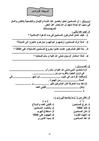 تدريبات غتزوة بدر 
تـــــــذكر : أن المسلمين تحلوا بالصبر عند الشدة واليمان والتضحية بالنفس والمال 
في سبيل ال إيمانا منهم أن ال ينصر أهل الحق. 
تـدريبــــــــات 
1 - أجب عما يأتي : 
-1 كيف عامل المشركون المسلمين في بدء الدعوة السلامية ؟ 
.................................................................................................... 
-2 لماذا ترك المسلمون أرضهم و أموالهم و ديارهم و هاجروا إلى المدينة؟ 
.................................................................................................... 
-3 ماذا فعل المشركون عندما علموا بخروج المسلمين للاستيلاء على القافلة ؟ 
.................................................................................................... 
-4 لماذا استشار الرسول صلى ال عليه و سلم أصحابه ؟ 
.................................................................................................... 
2 - أكمـــــــــل : 
1) استحسن النبي صلى ال عليه و سلم رأى ............................................... 
في نزول الجنود بالقرب من بئر............................ . 
2) وقعت غتزة بدر في اليوم ........................... من شهر ........................ في 
السنة.........................من الهجرة . 
3) عند بدء المعركة كان المشركين كثير .................... و ..................... 
وكان ........................................... قليلي العدد 
و ..................................... 
-3 اختر من ( أ ) ما يناسبه في ( ب ) : 
( أ ) ( ب ) 
-1 خرج المسلمون 1- قليلي العدد والسلاح  
-2 قائد القافلة 2- بانتصار المسلمين 
-3 كان المسلمون 3- استطاع الهرب 
-4 انتهت الغزوة 4- للهجوم على القافلة 
-5 أخذ المسلمون 5- بمبدأ الشورى 
26 
 