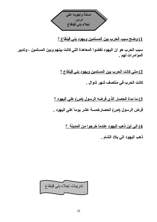 اسئلة واجوبه علي 
اسئلة واجوبه علي 
درس 
درس 
اجلاء بني قينقاع 
اجلاء بني قينقاع 
1 ) وضح سبب الحرب بين المسلمين ويهود بني قينقاع ؟ 
سبب الحرب هو ان اليهود نقضوا المعاهدة التي كانت بينهم وبين المسلمين ، وتدبير 
المؤامرات لهم . 
2 ) متي كانت الحرب بين المسلمين ويهود بني قينقاع ؟ 
كانت الحرب في منتصف شهر شوال . 
3 ) ما مدة الحصار الذي فرضه الرسول (ص) علي اليهود ؟ 
فرض الرسول (ص) الحصارخمسة عشر يوما علي اليهود . 
4 ) الي اين ذهب اليهود عندما خرجوا من المدينة ؟ 
ذهب اليهود الي بلاد الشام . 
تدريبات إجلء  بنى قُيينقاع 
28 
 
