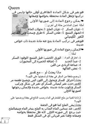 1 
Queen 
هو تغير في شكل المادة الظاهري أوفي حالتها وليس في 
تركيبها وتظل المادة محتفظة بخواصها وصفاتها 
يمكن رجوع المادة إلى صورتها الولى  
 أمثلة تحول المادة من حالة إلى أخرى 
-1 ذوبان السكر 2- ذوبان الملح 3.تحولت الماء 
-4 انصهار الشمع 5- طحن السكر 6-طرق وسحب وثني العناصر 
التغير الكيميائي 
هوتغير في تركيب المادة ينتج عنه مادة جديدة ذات خواص 
جديدة 
ليمكن رجوع المادة إلى صورتها الولى  
 أمثلة 
الورق /الخشب/ فتيل الشمع /الوقود/ السكر  -1 احتراق المواد 
-2 صدأ الحديد 3- إضافة الخميرة إلى المخبوزات 
-4 صناعة الزبادي من اللبن 
-5 تعفن الفاكهة 
ماذا يحدث لو – مع تفسير 
1.وضع ملعقة من السكر في جفنة ثم تسخينها على اللهب؟ 
يحدث:احتراق للسكر ويتحول إلى اللون البني ويصبح طعمه مر 
التفسير:حدث تغير كيميائي للسكر أي تغير في شكل وتركيب 
السكر وتكونت مادة جديدة بخواص جديدة وليمكن رجوعها 
لصورتها الولى 
2.إذابة كمية من ملح الطعام في الماء وصب الناتج في جفنة ووضعها على 
اللهب؟ 
يحدث:يبقى الملح كما هو في الجفنة 
التفسير: عند تسخين الماء المذاب به الملح يتبخر الماء ويتبقيالملح 
حيث يرجع إلى صورته الولى لنه ظل محتفظا بخواصه 
وصفاته وهذا تغير فيزيائي أي في الشكل فقط 
 