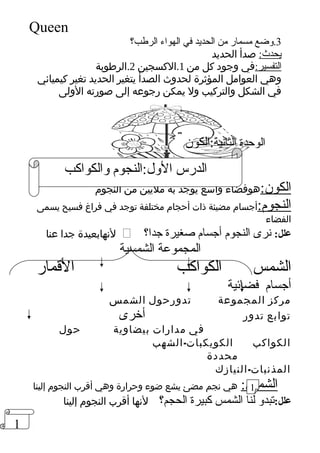 1 
Queen 
3.وضع مسمار من الحديد في الهواء الرطب؟ 
يحدث: صدأ الحديد 
التفسير:في وجود كل من 1.الكسجين 2.الرطوبة 
وهي العوامل المؤثرة لحدوث الصدأ يتغير الحديد تغير كيميائي 
في الشكل والتركيب ول يمكن رجوعه إلى صورته الولى 
الوحدة الثانية:الكون 
الدرس الول:النجوم والكواكب 
الكون:هوفضاء واسع يوجد به مليين من النجوم 
النجوم:أجسام مضيئة ذات أحجام مختلفة توجد في فراغ فسيح يسمى 
الفضاء 
لنهابعيدة جدا عنا  ؟ علل: نرى النجوم أجسام صغيرة جدا 
المجموعة الشمسية 
الشمس الكواكب القممار 
أجسام فضائية 
مركز المجموعة تدورحول الشمس 
توابع تدور أخرى 
في مدارات بيضاوية حول 
الكواكب الكويكبات-الشهب 
محددة 
المذنبات-النيازك 
1 
الشمس: هي نجم مضئ يشع ضوء وحرارة وهي أقرب النجوم إلينا 
علل:تبدو لنا الشمس كبيرة الحجم؟ لنها أقرب النجوم إلينا 
 