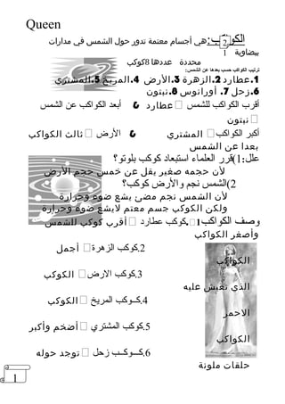 1 
Queen 
الكواكب:هي أجسام معتمة تدور حول الشمس في مدارات 
بيضاوية 
محددة عددها 8كوكب 
21 
ترتيب الكواكب حسب بعدها عن الشمس: 
1.عطارد 2.الزهرة 3.الرض 4.المريخ 5.المشتري 
6.زحل 7. أورانوس 8.نبتون 
عطارد  أبعد الكواكب عن الشمس  أقمرب الكواكب للشمس 
نبتون  
ثالث الكواكب  المشتري  الرض  أكبر الكواكب 
بعدا عن الشمس 
علل: 1)قمرر العلماء استبعاد كوكب بلوتو؟ 
لن حجمه صغير يقل عن خمس حجم الرض 
2)الشمس نجم والرض كوكب؟ 
لن الشمس نجم مضئ يشع ضوء وحرارة 
ولكن الكوكب جسم معتم ليشع ضوء وحرارة 
أقرب كوكب للشمس  كوكب عطارد . وصف الكواكب 1 
وأصغر الكواكب 
أجمل  2.كوكب الزهرة 
الكواكب 
الكوكب  3.كوكب الرض 
الذي نعيش عليه 
الكوكب  4.كــوكب المريخ 
الحمر 
أضخم وأكبر  5.كوكب المشتري 
الكواكب 
توجد حوله  6.كـــوكــب زحل 
حلقات ملونة 
 