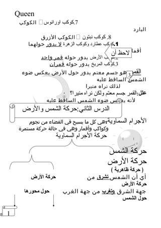 1 
Queen 
الكوكب  7.كوكب اورانوس 
البارد 
الكوكب الزرق  8. كوكب نبتون 
1.كوكب عطارد وكوكب الزهرة ل يدور حولهما 
أقمار 
لحظ أن 
2.كوكب الرض يدور حوله قمر واحد 
3.كوكب المريخ يدور حوله قمران 
القمر:هو جسم معتم يدور حول الرض يعكس ضوء 
الشمس الساقط عليه 
لذلك نراه منيرا 
31 
علل:القمر جسم معتم ولكن نراه منيرا؟ 
لنه يعكس ضوء الشمس الساقط عليه 
الدرس الثاني:حركة الشمس والرض 
الجرام السماوية:هي كل ما يسبح في الفضاء من نجوم 
وكواكب وأقمار وهي في حالة حركة مستمرة 
حركة الجرام السماوية 
حركة الشمس 
حركة الرض 
﴿ حركة ظاهرية ﴾ 
أي أن الشمس تشرق من حركة الرضض 
حركة الرضض 
جهة الشرق و ت غرب من جهة الغرب حول محورضها 
حول الشمس 
 