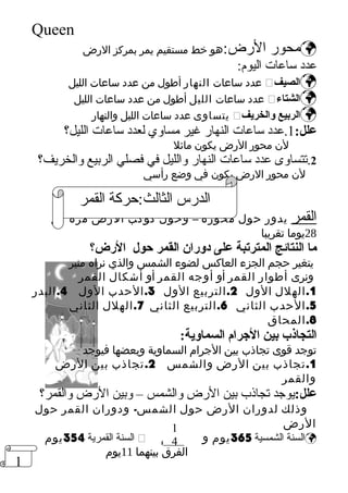 1 
Queen 
محور الرض:هو خط مستقيم يمر بمركز الرض  
عدد ساعات اليوم: 
عدد ساعات النهار أطول من عدد ساعات الليل  الصيف  
عدد ساعات الليل أطول من عدد ساعات الليل  الشتاء  
يتساوى عدد ساعات الليل والنهار  الربيع والخريف  
علل: 1.عدد ساعات النهار غير مساوي لعدد ساعات الليل؟ 
لن محور الرض يكون مائل 
2.تتساوى عدد ساعات النهار والليل في فصلي الربيع والخريف؟ 
لن محور الرض يكون في وضع رأسي 
الدرس الثالث:حركة القمر 
القمر يدور حول محوره – وحول كوكب الرض مرة كل 
28 يوما تقريبا 
ما النتائج المترتبة على دورضان القمر حول الرضض؟ 
يتغير حجم الجزء العاكس لضوء الشمس والذي نراه منير 
ونرى أطوار القمر أو أوجه القمر أو أشكال القمر 
1.الهلل الول 2.التربيع الول 3.الحدب الول 4.البدر 
5.الحدب الثاني 6.التربيع الثاني 7.الهلل الثاني 
8.المحاق 
التجاذب بين الجررام السماوية: 
توجد قوى تجاذب بين الجرام السماوية وبعضها فيوجد 
1.تجاذب بين الرض والشمس 2.تجاذب بين الرض 
والقمر 
علل:يوجد تجاذب بين الرض والشمس – وبين الرض والقمر؟ 
وذلك لدوران الرض حول الشمس- ودوران القمر حول 
الرض 
1 
4 
السنة القمرية 354 يوم  السنة الشمسية 365 يوم و يوم  
الفرق بينهما 11 يوم 
 