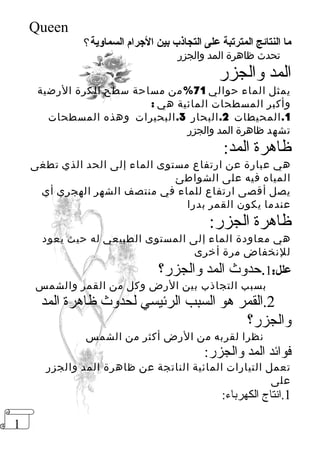 1 
Queen 
ما النتائج المترتبة على التجاذب بين الجررام السماوية؟ 
تحدث ظاهرة المد والجزر 
المد والجزر 
يمثل الماء حوالي 71 %من مساحة سطح الكرة الرضية 
وأكبر المسطحات المائية هي : 
1.المحيطات 2.البحار 3.البحيرات وهذه المسطحات 
تشهد ظاهرة المد والجزر 
ظاهرة المد: 
هي عبارة عن ارتفاع مستوى الماء إلى الحد الذي تطغى 
المياه فيه على الشواطئ 
يصل أقصى ارتفاع للماء في منتصف الشهر الهجري أي 
عندما يكون القمر بدرا 
ظاهرة الجزر: 
هي معاودة الماء إلى المستوى الطبيعي له حيث يعود 
للنخفاض مرة أخرى 
علل: 1.حدوث المد والجزر؟ 
بسبب التجاذب بين الرض وكل من القمر والشمس 
2.القمر هو السبب الرئيسي لحدوث ظاهرة المد 
والجزر؟ 
نظرا لقربه من الرض أكثر من الشمس 
فوائد المد والجزر: 
تعمل التيارات المائية الناتجة عن ظاهرة المد والجزر 
على 
1.انتاج الكهرباء: 
 