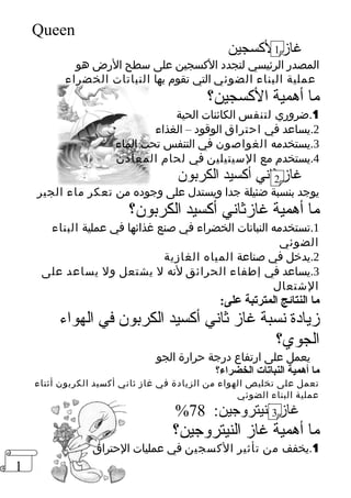 1 
Queen 
غاز 1 
الكسجين 
المصدر الرئيسي لتجدد الكسجين على سطح الرض هو 
عملية البناء الضوئي التي تقوم بها النباتات الخضراء 
ما أهمية الكسجين؟ 
1.ضروري لتنفس الكائنات الحية 
2.يساعد في احتراق الوقود – الغذاء 
3.يستخدمه الغواصون في التنفس تحت الماء 
4.يستخدم مع السيتيلين في لحام المعادن 
غاز 2 
ثاني أكسيد الكربون 
يوجد بنسبة ضئيلة جدا ويستدل على وجوده من تعكر ماء الجير 
ما أهمية غازثاني أكسيد الكربون؟ 
1.تستخدمه النباتات الخضراء في صنع غذائها في عملية البناء 
الضوئي 
2.يدخل في صناعة المياه الغازية 
3.يساعد في إطفاء الحرائق لنه ل يشتعل ول يساعد على 
الشتعال 
ما النتائج المترتبة على: 
زيادة نسبة غاز ثاني أكسيد الكربون في الهواء 
الجوي؟ 
يعمل على ارتفاع درجة حرارة الجو 
ما أهمية النباتات الخضراء؟ 
تعمل على تخليص الهواء من الزيادة في غاز ثاني أكسيد الكربون أثناء 
عملية البناء الضوئي 
% 78 
غاز 3 
النيتروجين: ما أهمية غاز النيتروجين؟ 
1.يخفف من تأثير الكسجين في عمليات الحتراق 
 