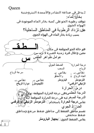 1 
Queen 
2.يدخل في صناعة النشادر والسمدة النيتروجينية 
بخار الماء: 
تتوقف رطوبة الجو على كمية بخار الماء الموجودة في 
الهواء الجوي 
علل: تزداد الرطوبة في المناطق الساحلية؟ 
بسبب زيادة بخار الماء في الهواء الجوي 
هو حالة الجو المتوقعة في مكان 
معين وخلل فترة زمنية قصيرة ل تزيد عن أسبوع 
عوامل ظواهر الطقس 
درجة الحرارة الضغط الجوي 
الرياح السحب 
تقاس بـ يقاس بـ سرعة الرياح 
اتجاه الرياح والمطار 
الترمومتر البارومتر تقاس بـ تقاس بـ 
الزئبقيالرقمي النييمومتر دوارة الرياح 
درجة الحرارة 
الدرجة العظمى:هي درجة الحرارة المتوقعة نهارا 
الدرجة الصغرى: هي درجة الحرارة المتوقعة ليل 
الترمومتر الزئبقي أو الرقمي  تقاس درجة الحرارة باستخدام 
الضغط الجوي 
تقسم مناطق الضغط إلى مناطق ضغط مرتفع ومناطق 
ضغط منخفض 
بجهاز البارومتر  يقاس الضغط الجوي 
الــــطـقــ 
س 
4 
1 
2 
 