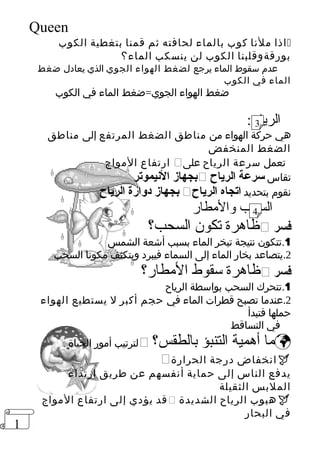 1 
Queen 
اذا ملنا كوب بالماء لحافته ثم قمنا بتغطية الكوب  
بورقةوقلبنا الكوب لن ينسكب الماء؟ 
عدم سقوط الماء يرجع لضغط الهواء الجوي الذي يعادل ضغط 
الماء في الكوب 
ضغط الهواء الجوي=ضغط الماء في الكوب 
الرياح: 
3 
هي حركة الهواء من مناطق الضغط المرتفع إلى مناطق 
الضغط المنخفض 
ارتفاع المواج  تعمل سرعة الرياح على 
بجهاز النييموتر  تقاس سرعة الرياح 
بجهاز دوارة الرياح  نقوم بتحديد اتجاه الرياح 
السحب والمطار 
4 
ظاهرة تكون السحب؟  فسر 
1.تتكون نتيجة تبخر الماء بسبب أشعة الشمس 
2.يتصاعد بخار الماء إلى السماء فيبرد ويتكثف مكونا السحب 
ظاهرة سقوط المطار؟  فسر 
1.تتحرك السحب بواسطة الرياح 
2.عندما تصبح قطرات الماء في حجم أكبر ل يستطيع الهواء 
حملها فتبدأ 
في التساقط 
لترتيب أمور الحياة  ؟ ما أهمية التنبؤ بالطقس  
 انخفاض درجة الحرارة  
يدفع الناس إلى حماية أنفسهم عن طريق ارتداء 
الملبس الثقيلة 
قد يؤدي إلى ارتفاع المواج  هبوب الرياح الشديدة  
في البحار 
 
