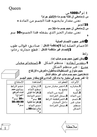 1 
Queen 
1000 س = م 3  1 
س 1:مامعنى أن كتلة جسم ما= 25 كيلو جرام؟ 
تعني مقدار مايحتويه هذا الجسم من المادة = 
25 كجم 
س 2:مامعنى أن حجم جسم ما= 30 سم 
تعني مقدار الحيز الذي يشغله هذا الجسم= 30 سم 
3 
تقدير حجوم الجسام الصلبة  
صناديق- قوالب طوب  الجسام الصلبة إما 1)منتظمة الشكل 
قطع حجارة- رخام-  2)أجسام غير منتظمة الشكل 
زلط 
يمكن تعيين حجم جسم صلب إما:  
منتظم الشكل 2. إستخدام مخبار  1. بتقدير أبعاده 
غير منتظم الشكل  مدرج 
الرتفاع × العرض × حجم متوازي المستطيلت==الطول 
نشاط:تعيين حجم جسم صلب غير منتظم الشكل 
إذا غمر جسم في مخبار به ماء فإن الماء يرتفع بمقدار حجم الجسم 
الد . ولات .الخطوات .المشاهدة .الستنتاج 
1.مخبارم 
درج 
2.كمية 
من الماء 
3.جسم 
صلب غير 
منتظم 
الشكل 
1.احضر مخبار مدرج 
وضع به 
كمية من الماء 
2.سجل القراءة 
3.اغمرقطعة الزلط 
داخل المخبار 
4.سجل القراءة 
. 
1.ارتفاع 
سطح الماء 
2.القراءة الولى 
حجم الماء= 
30 سم 3 
3.القراءة الثانية 
حجم الماء 
والزلط= 50 س 
م 3 
حجم الزلط 
يساوي حجم 
الماء المرتفع 
="المزاح" 
20 سم 3 
20=50-30 
سم 3 
ملحظة 
 